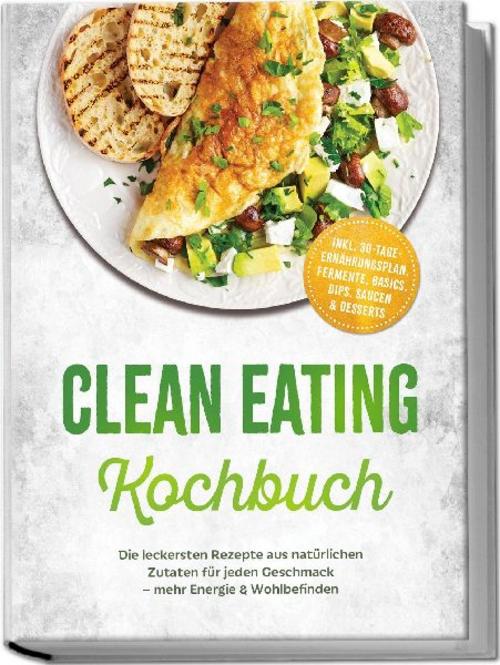 Clean Eating Kochbuch: Die leckersten Rezepte aus natürlichen Zutaten für jeden Geschmack - mehr Energie & Wohlbefinden - inkl. 30-Tage-Ernährungsplan, Fermente, Basics, Dips, Saucen & Desserts