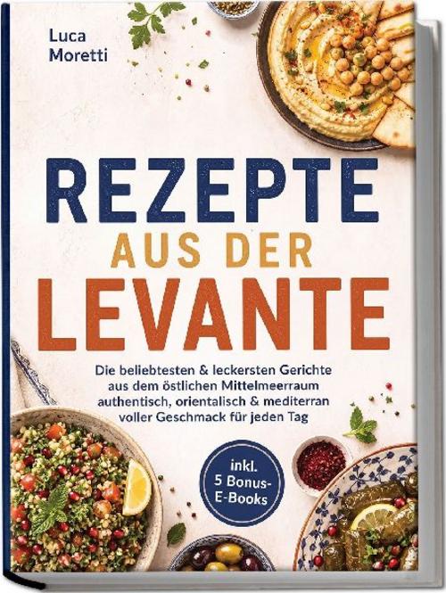 Rezepte aus der Levante: Die beliebtesten & leckersten Gerichte aus dem östlichen Mittelmeerraum - authentisch, orientalisch & mediterran voller Geschmack für jeden Tag - inkl. 5 Bonus-E-Books