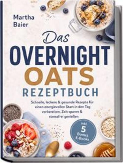 Das Overnight Oats Rezeptbuch: Schnelle, leckere & gesunde Rezepte für einen energievollen Start in den Tag - vorbereiten, Zeit sparen & stressfrei genießen - inkl. 5 Bonus E-Books