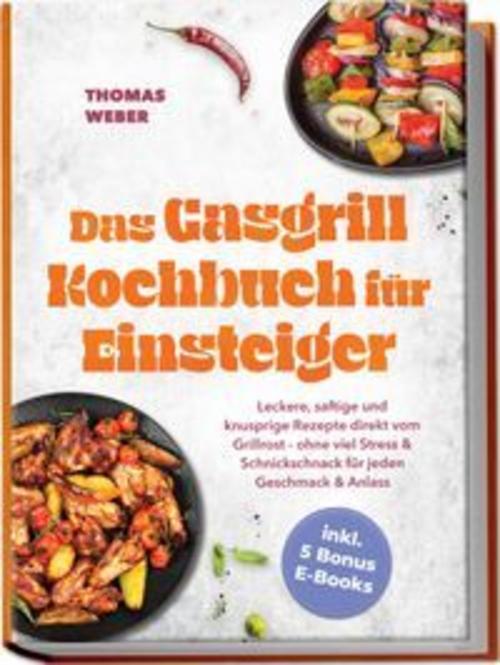 Das Gasgrill Kochbuch für Einsteiger: Leckere, saftige und knusprige Rezepte direkt vom Grillrost - ohne viel Stress & Schnickschnack für jeden Geschmack & Anlass - inkl. 5 Bonus E-Books