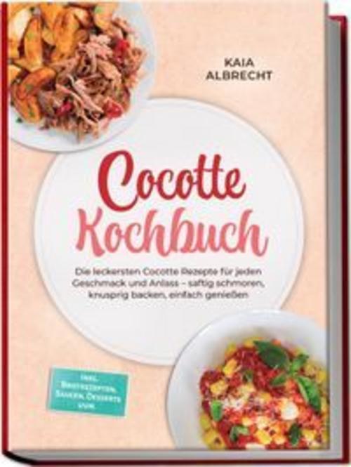 Cocotte Kochbuch: Die leckersten Cocotte Rezepte für jeden Geschmack und Anlass - saftig schmoren, knusprig backen, einfach genießen - inkl. Brotrezepten, Saucen, Desserts uvm.