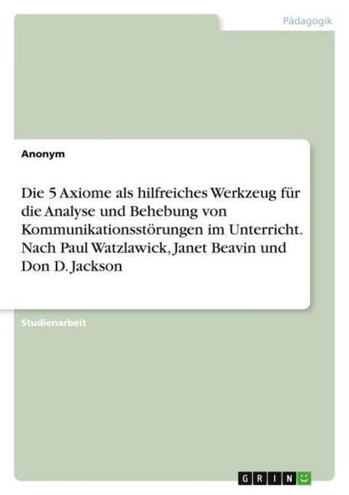 Die 5 Axiome als hilfreiches Werkzeug für die Analyse und Behebung von Kommunikationsstörungen im Unterricht. Nach Paul Watzlawick, Janet Beavin und Don D. Jackson