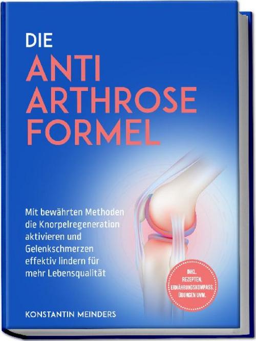 Die Anti Arthrose Formel: Mit bewährten Methoden die Knorpelregeneration aktivieren und Gelenkschmerzen effektiv lindern für mehr Lebensqualität - inkl. Rezepten, Ernährungskompass, Übungen uvm.