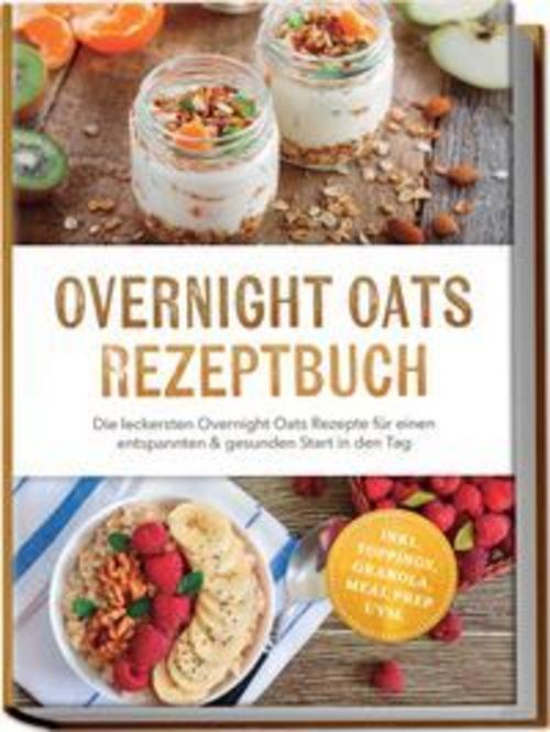 Overnight Oats Rezeptbuch: Die leckersten Overnight Oats Rezepte für einen entspannten & gesunden Start in den Tag - inkl. Toppings, Granola, Meal Prep uvm.