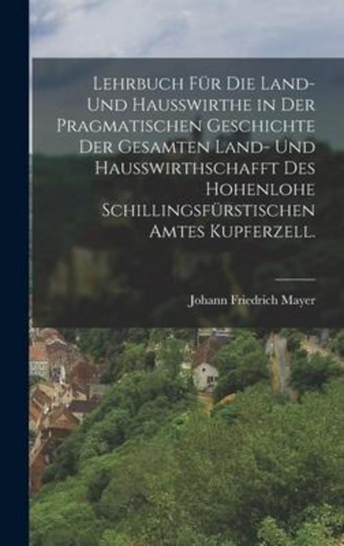 Lehrbuch für die Land- und Haußwirthe in der pragmatischen Geschichte der gesamten Land- und Haußwirthschafft des hohenlohe Schillingsfürstischen Amtes Kupferzell.