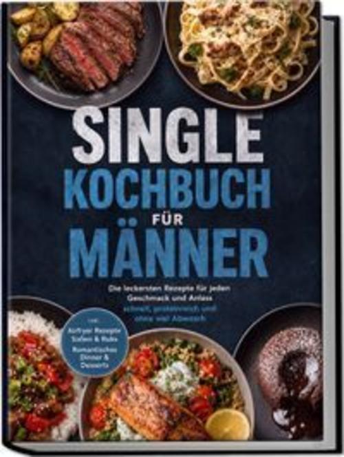 Single Kochbuch für Männer: Die leckersten Rezepte für jeden Geschmack und Anlass - schnell, proteinreich und ohne viel Abwasch - inkl. Airfryer Rezepte, Soßen & Rubs, Romantisches Dinner & Desserts