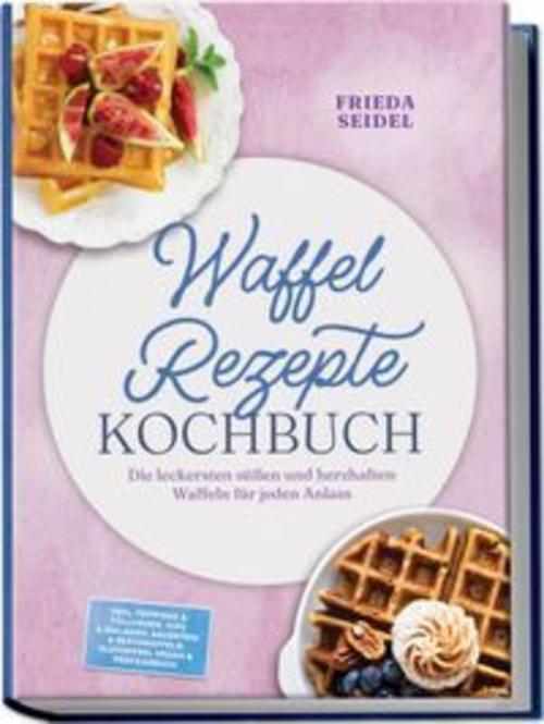 Waffel Rezepte Kochbuch: Die leckersten süßen und herzhaften Waffeln für jeden Anlass - inkl. Toppings & Füllungen, Dips & Beilagen, Sauerteig & Restewaffeln, glutenfrei, vegan & proteinreich