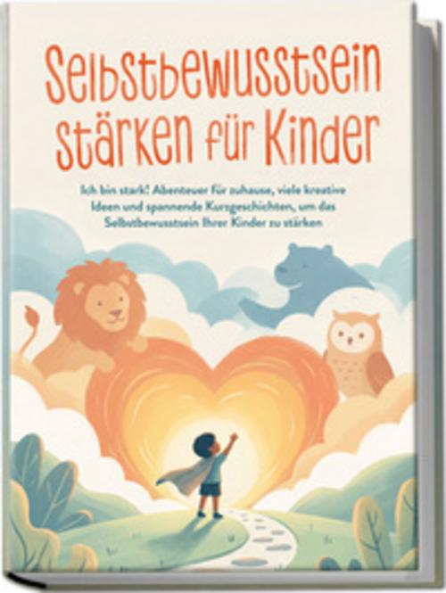 Selbstbewusstsein stärken für Kinder: Ich bin stark! Abenteuer für zuhause, viele kreative Ideen und spannende Kurzgeschichten, um das Selbstbewusstsein Ihrer Kinder zu stärken