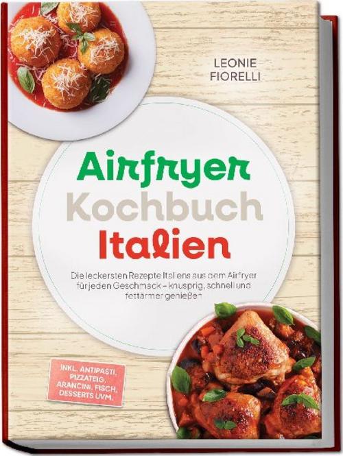 Airfryer Kochbuch Italien: Die leckersten Rezepte Italiens aus dem Airfryer für jeden Geschmack - knusprig, schnell und fettärmer genießen - inkl. Antipasti, Pizzateig, Arancini, Fisch, Desserts uvm.