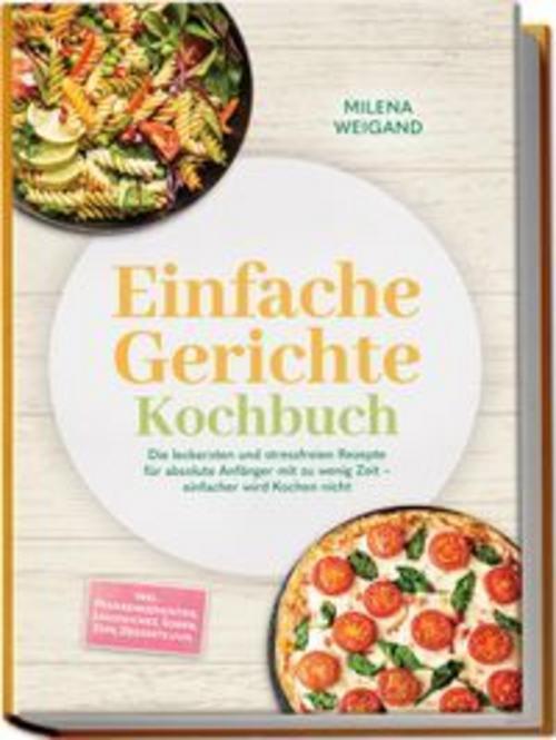 Einfache Gerichte Kochbuch: Die leckersten und stressfreien Rezepte für absolute Anfänger mit zu wenig Zeit - einfacher wird Kochen nicht - inkl. Pfannengerichten, Sandwiches, Soßen, Dips, Desserts uvm.