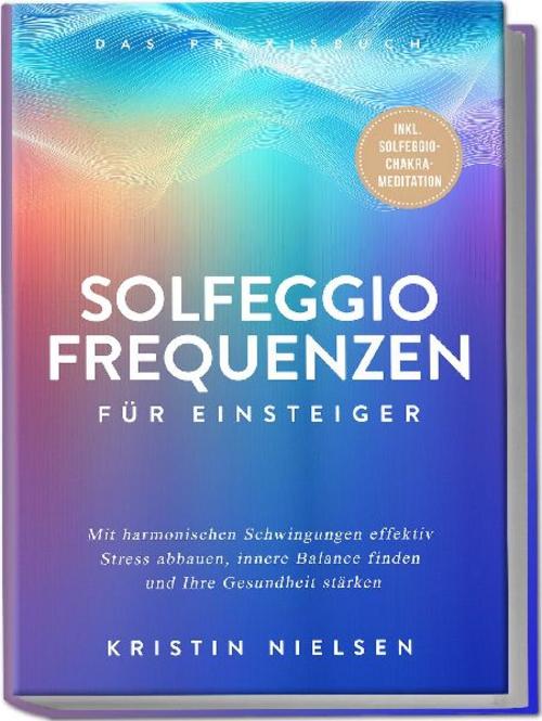 Solfeggio Frequenzen für Einsteiger - Das Praxisbuch: Mit harmonischen Schwingungen effektiv Stress abbauen, innere Balance finden und Ihre Gesundheit stärken - inkl. Solfeggio-Chakra-Meditation