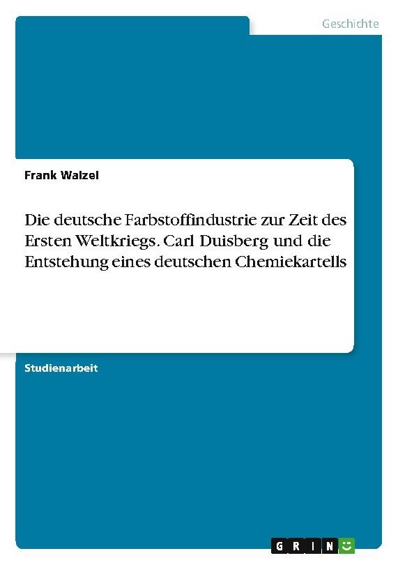 Die deutsche Farbstoffindustrie zur Zeit des Ersten Weltkriegs. Carl Duisberg und die Entstehung eines deutschen Chemiekartells